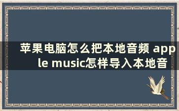 苹果电脑怎么把本地音频 apple music怎样导入本地音乐